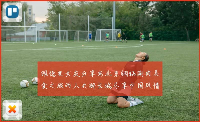 佩德里女友分享老北京铜锅涮肉美食之旅两人共游长城尽享中国风情